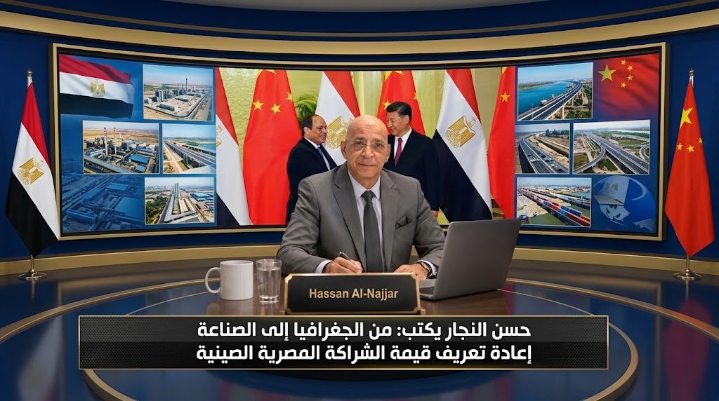 حسن النجار يكتب من الجغرافيا إلى الصناعة إعادة تعريف قيمة الشراكة المصرية الصينية